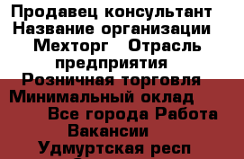 Продавец-консультант › Название организации ­ Мехторг › Отрасль предприятия ­ Розничная торговля › Минимальный оклад ­ 25 000 - Все города Работа » Вакансии   . Удмуртская респ.,Сарапул г.